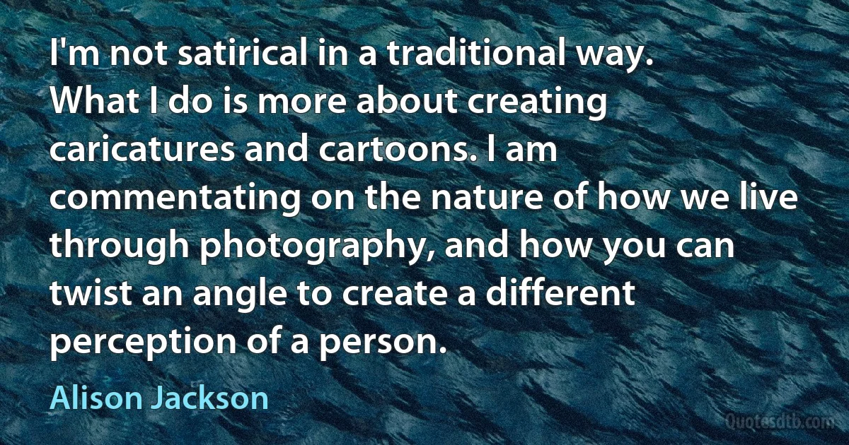 I'm not satirical in a traditional way. What I do is more about creating caricatures and cartoons. I am commentating on the nature of how we live through photography, and how you can twist an angle to create a different perception of a person. (Alison Jackson)