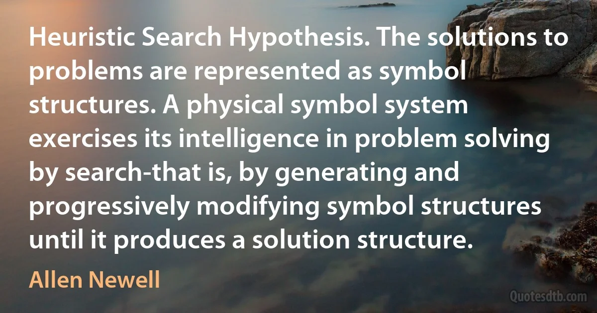 Heuristic Search Hypothesis. The solutions to problems are represented as symbol structures. A physical symbol system exercises its intelligence in problem solving by search-that is, by generating and progressively modifying symbol structures until it produces a solution structure. (Allen Newell)