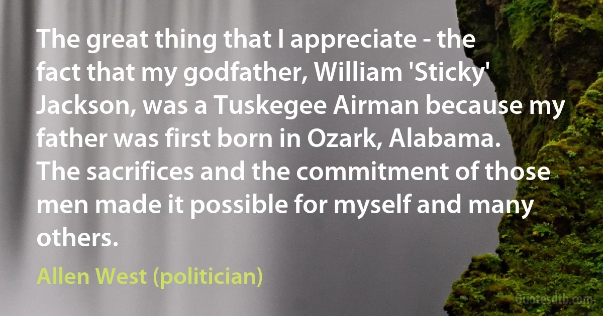 The great thing that I appreciate - the fact that my godfather, William 'Sticky' Jackson, was a Tuskegee Airman because my father was first born in Ozark, Alabama. The sacrifices and the commitment of those men made it possible for myself and many others. (Allen West (politician))