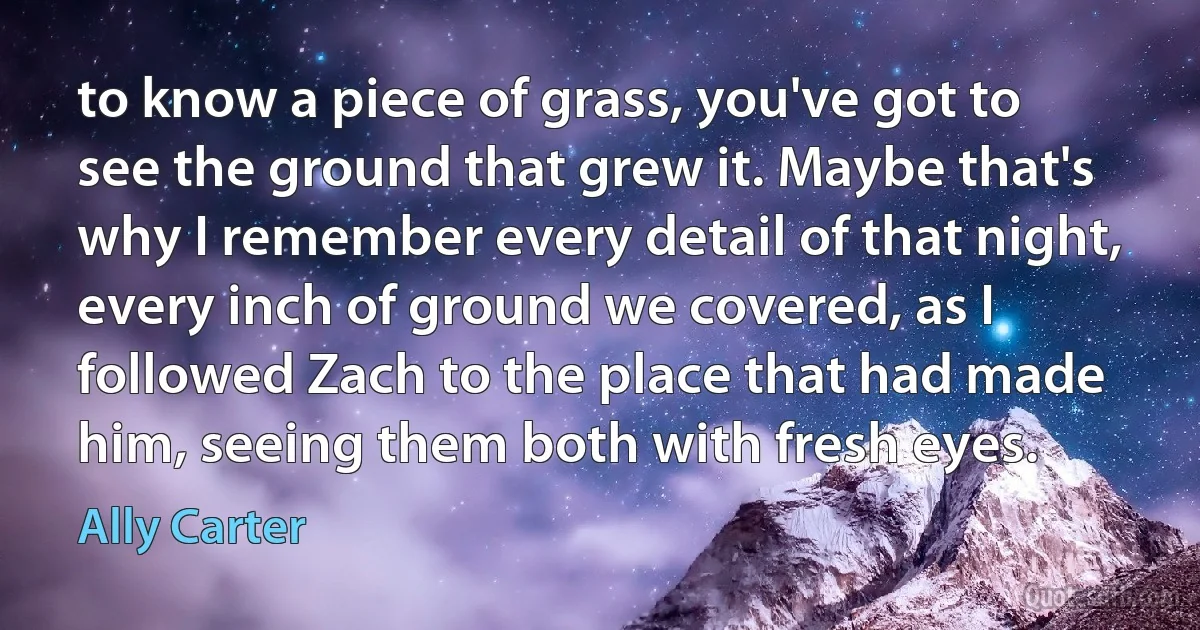 to know a piece of grass, you've got to see the ground that grew it. Maybe that's why I remember every detail of that night, every inch of ground we covered, as I followed Zach to the place that had made him, seeing them both with fresh eyes. (Ally Carter)