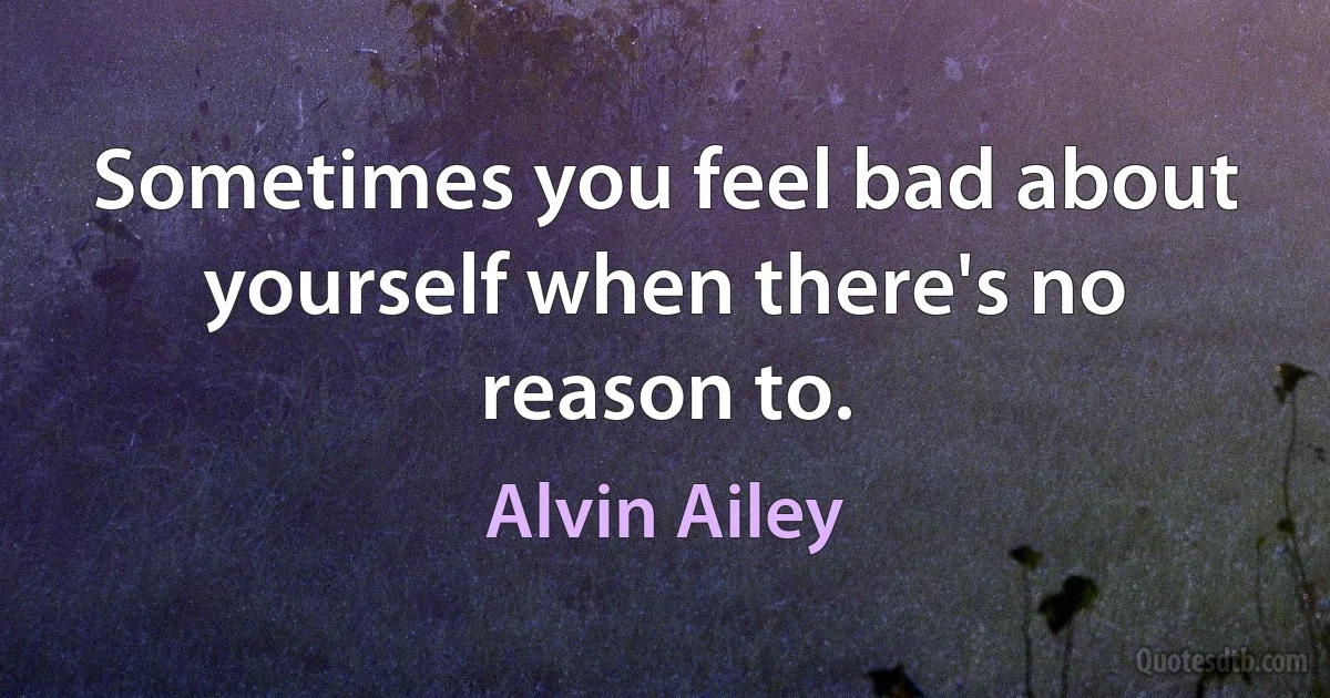 Sometimes you feel bad about yourself when there's no reason to. (Alvin Ailey)