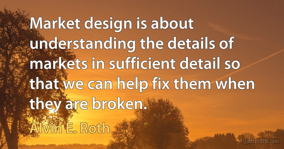 Market design is about understanding the details of markets in sufficient detail so that we can help fix them when they are broken. (Alvin E. Roth)