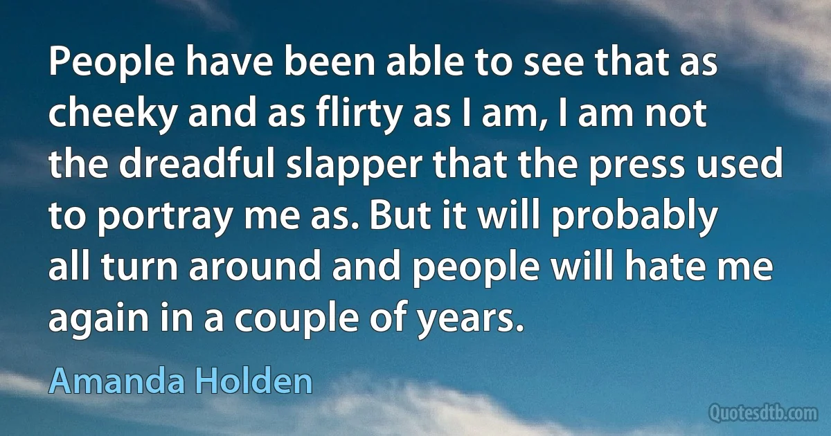 People have been able to see that as cheeky and as flirty as I am, I am not the dreadful slapper that the press used to portray me as. But it will probably all turn around and people will hate me again in a couple of years. (Amanda Holden)