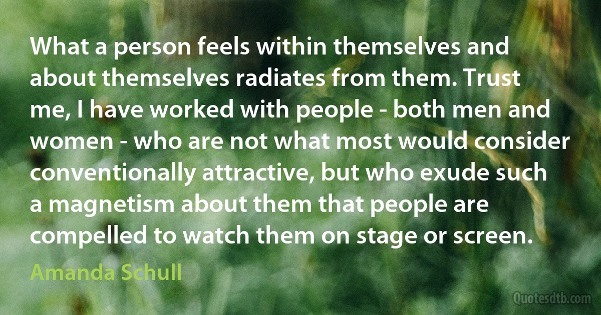 What a person feels within themselves and about themselves radiates from them. Trust me, I have worked with people - both men and women - who are not what most would consider conventionally attractive, but who exude such a magnetism about them that people are compelled to watch them on stage or screen. (Amanda Schull)