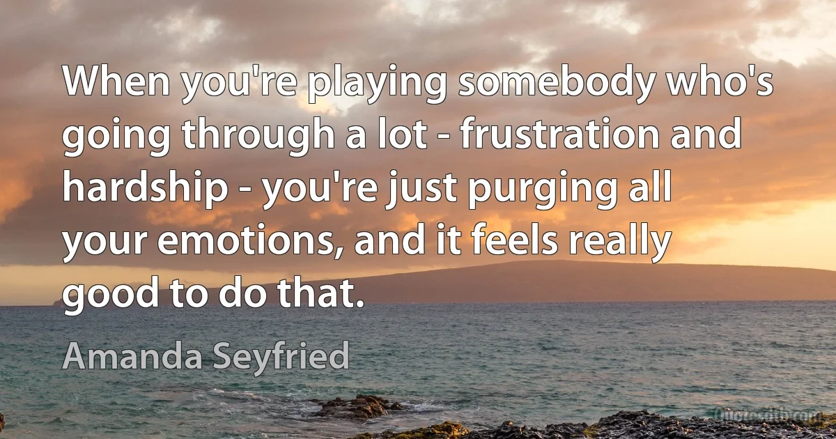 When you're playing somebody who's going through a lot - frustration and hardship - you're just purging all your emotions, and it feels really good to do that. (Amanda Seyfried)