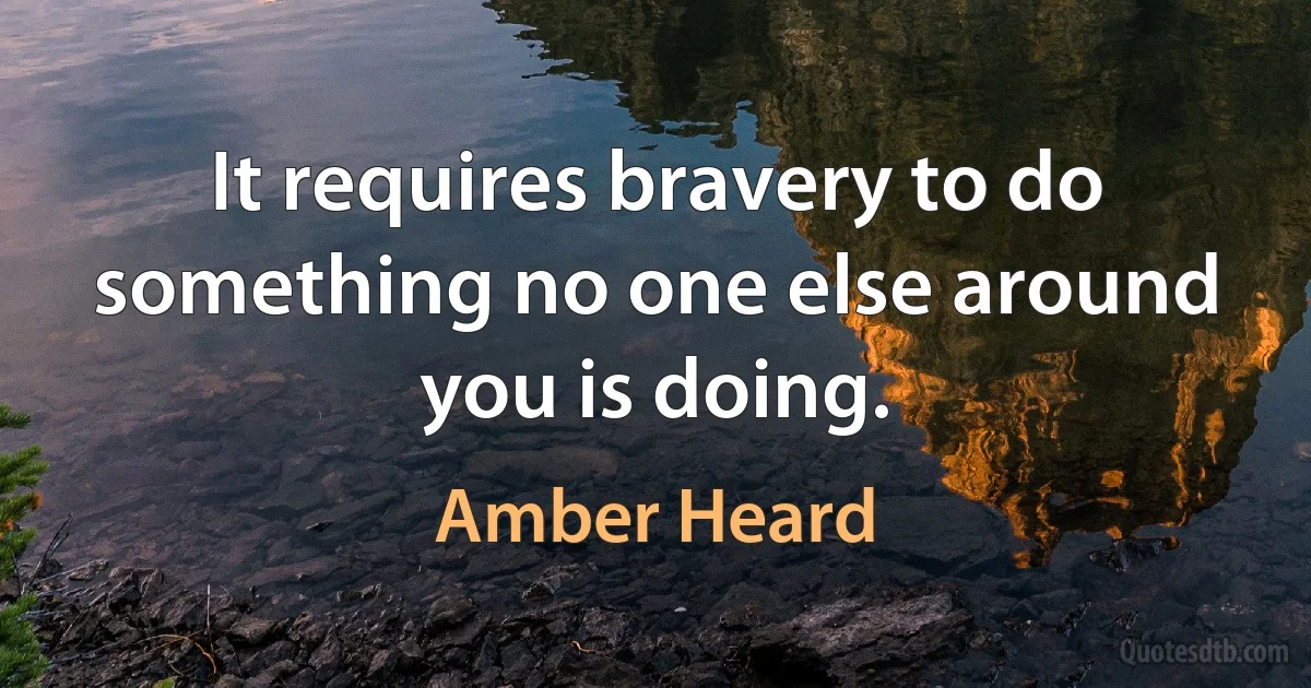 It requires bravery to do something no one else around you is doing. (Amber Heard)