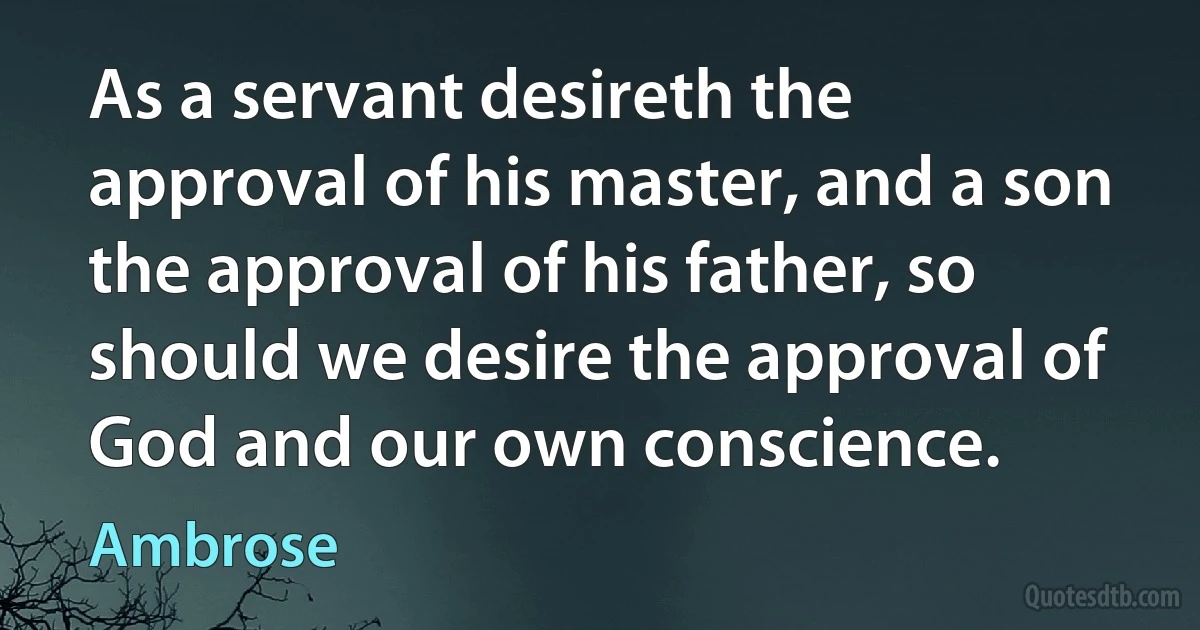 As a servant desireth the approval of his master, and a son the approval of his father, so should we desire the approval of God and our own conscience. (Ambrose)