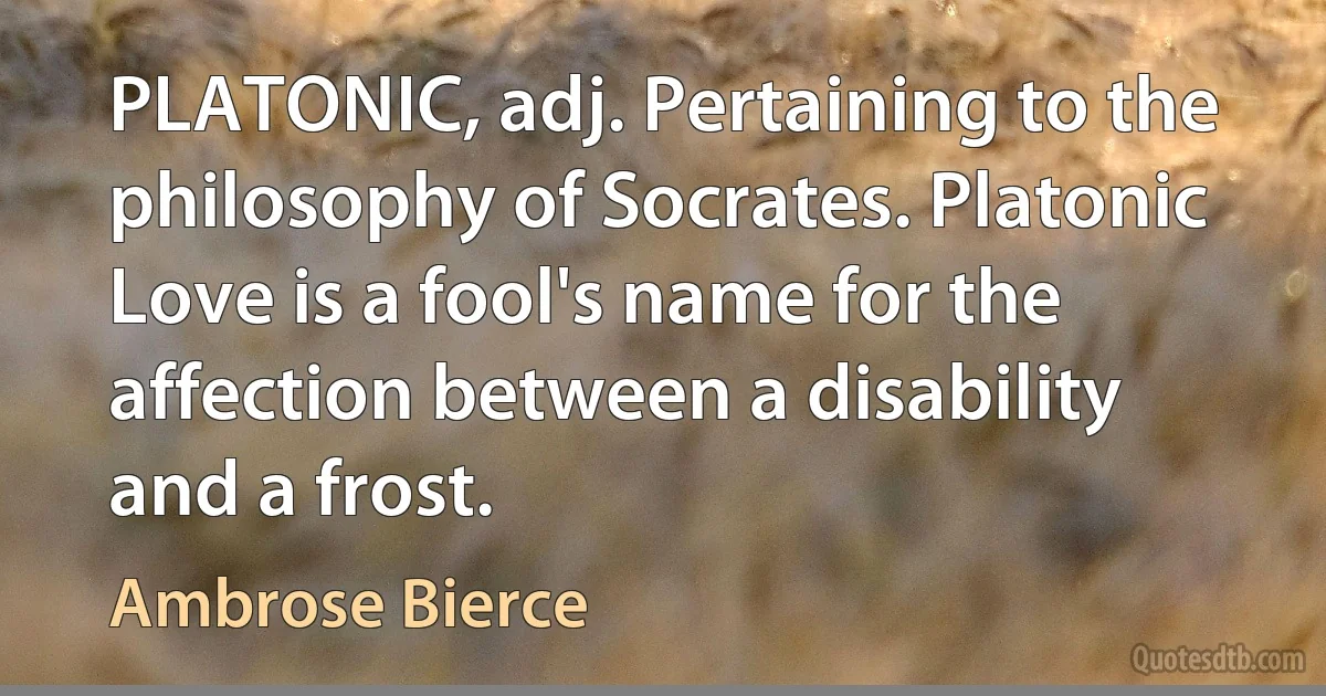 PLATONIC, adj. Pertaining to the philosophy of Socrates. Platonic Love is a fool's name for the affection between a disability and a frost. (Ambrose Bierce)