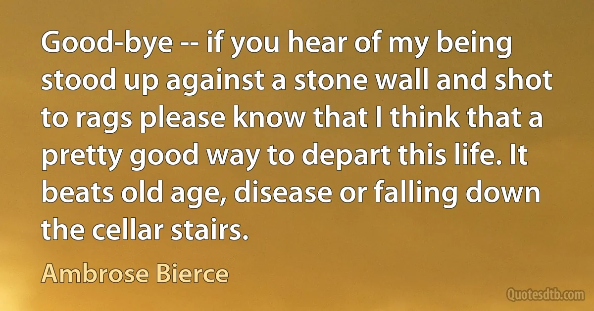 Good-bye -- if you hear of my being stood up against a stone wall and shot to rags please know that I think that a pretty good way to depart this life. It beats old age, disease or falling down the cellar stairs. (Ambrose Bierce)