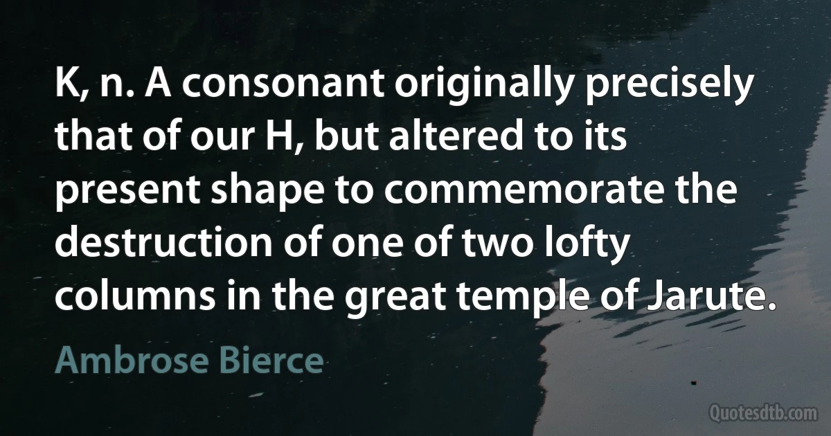 K, n. A consonant originally precisely that of our H, but altered to its present shape to commemorate the destruction of one of two lofty columns in the great temple of Jarute. (Ambrose Bierce)