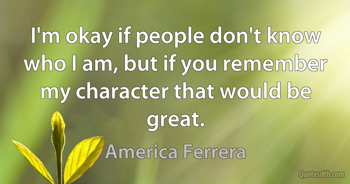 I'm okay if people don't know who I am, but if you remember my character that would be great. (America Ferrera)