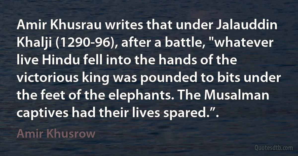 Amir Khusrau writes that under Jalauddin Khalji (1290-96), after a battle, "whatever live Hindu fell into the hands of the victorious king was pounded to bits under the feet of the elephants. The Musalman captives had their lives spared.”. (Amir Khusrow)