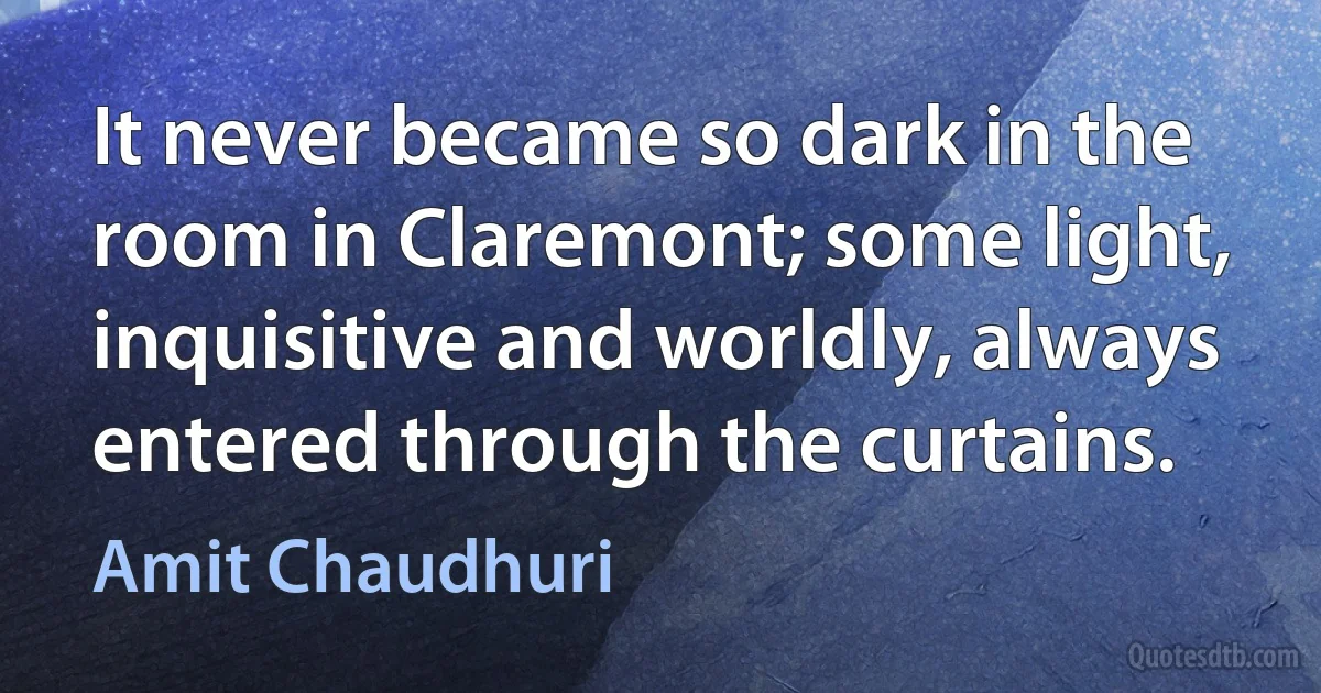 It never became so dark in the room in Claremont; some light, inquisitive and worldly, always entered through the curtains. (Amit Chaudhuri)