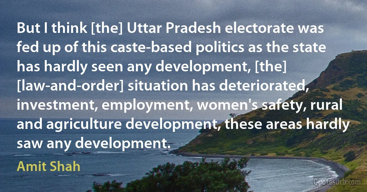 But I think [the] Uttar Pradesh electorate was fed up of this caste-based politics as the state has hardly seen any development, [the] [law-and-order] situation has deteriorated, investment, employment, women's safety, rural and agriculture development, these areas hardly saw any development. (Amit Shah)