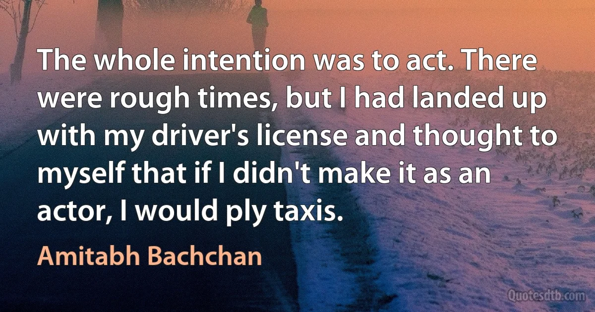 The whole intention was to act. There were rough times, but I had landed up with my driver's license and thought to myself that if I didn't make it as an actor, I would ply taxis. (Amitabh Bachchan)