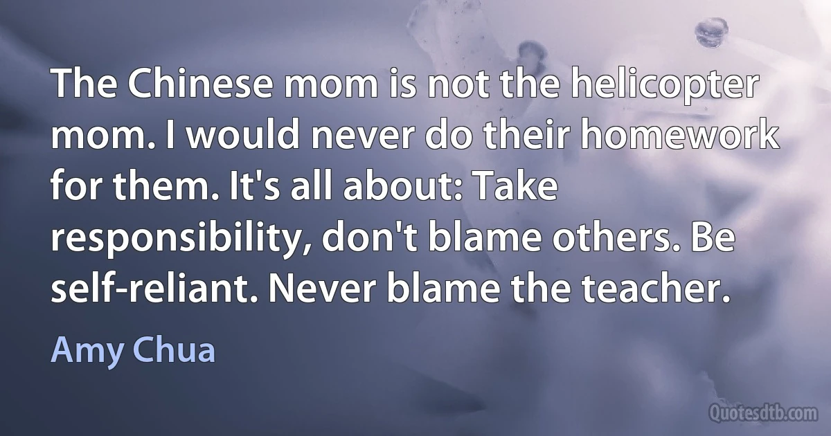 The Chinese mom is not the helicopter mom. I would never do their homework for them. It's all about: Take responsibility, don't blame others. Be self-reliant. Never blame the teacher. (Amy Chua)