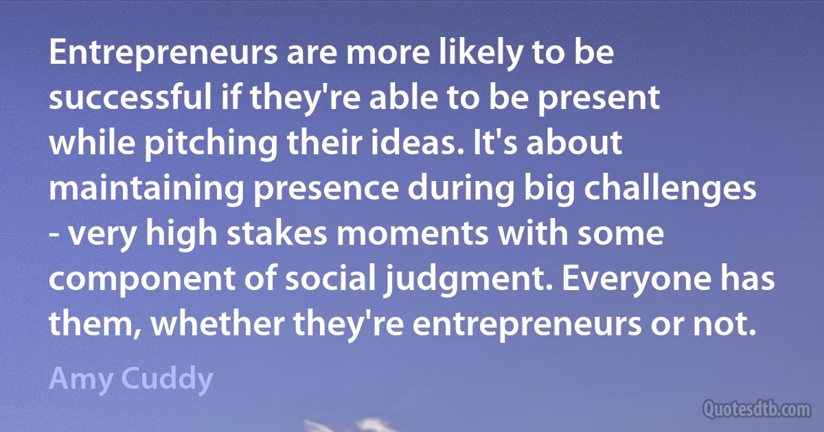 Entrepreneurs are more likely to be successful if they're able to be present while pitching their ideas. It's about maintaining presence during big challenges - very high stakes moments with some component of social judgment. Everyone has them, whether they're entrepreneurs or not. (Amy Cuddy)