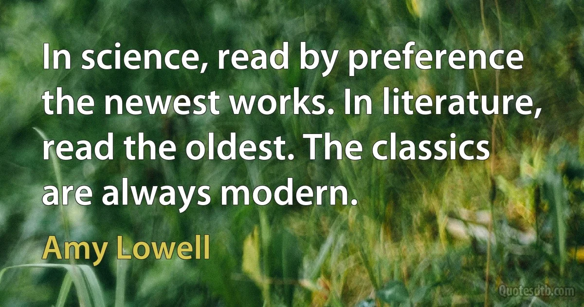 In science, read by preference the newest works. In literature, read the oldest. The classics are always modern. (Amy Lowell)