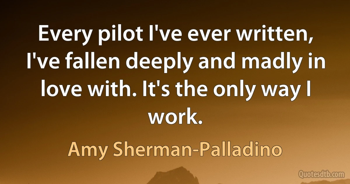 Every pilot I've ever written, I've fallen deeply and madly in love with. It's the only way I work. (Amy Sherman-Palladino)