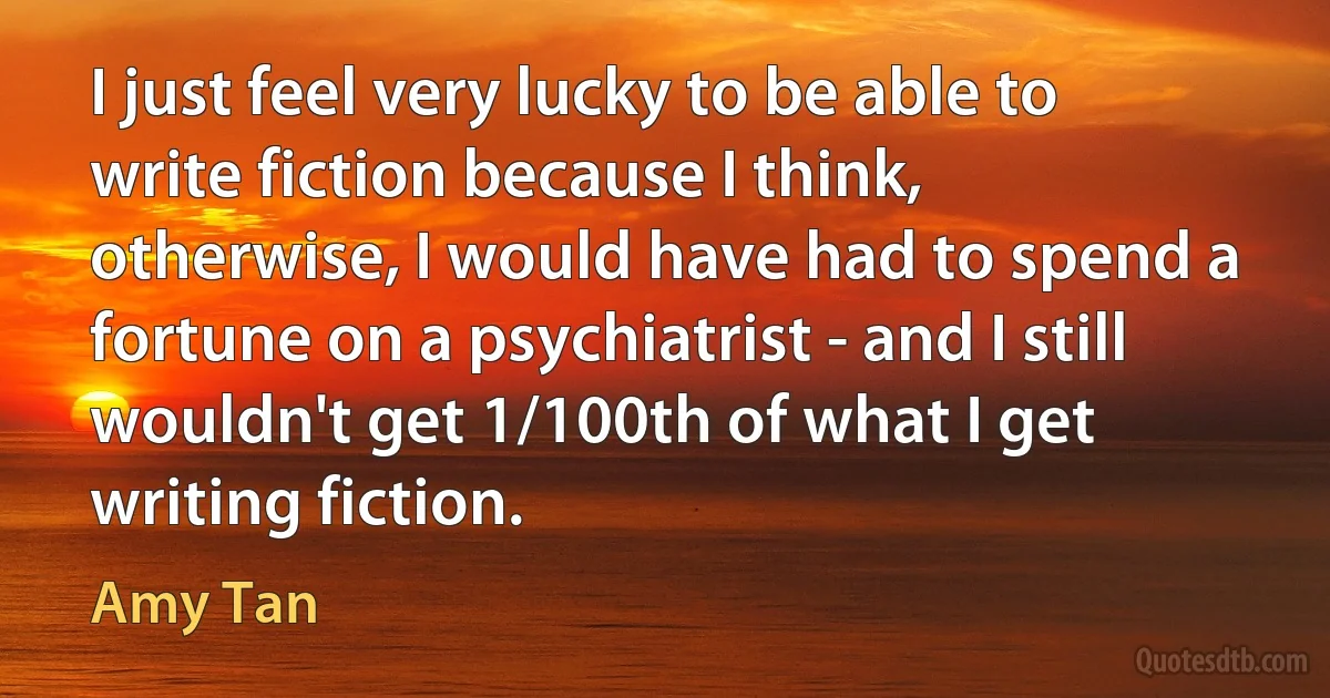 I just feel very lucky to be able to write fiction because I think, otherwise, I would have had to spend a fortune on a psychiatrist - and I still wouldn't get 1/100th of what I get writing fiction. (Amy Tan)