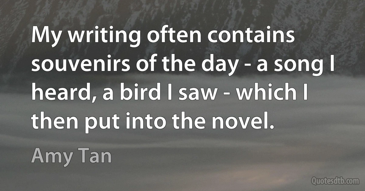 My writing often contains souvenirs of the day - a song I heard, a bird I saw - which I then put into the novel. (Amy Tan)