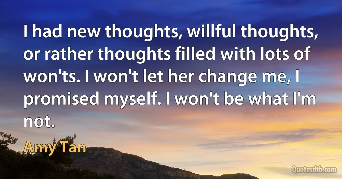 I had new thoughts, willful thoughts, or rather thoughts filled with lots of won'ts. I won't let her change me, I promised myself. I won't be what I'm not. (Amy Tan)