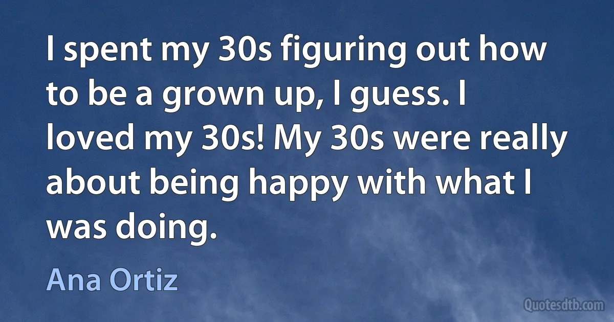 I spent my 30s figuring out how to be a grown up, I guess. I loved my 30s! My 30s were really about being happy with what I was doing. (Ana Ortiz)