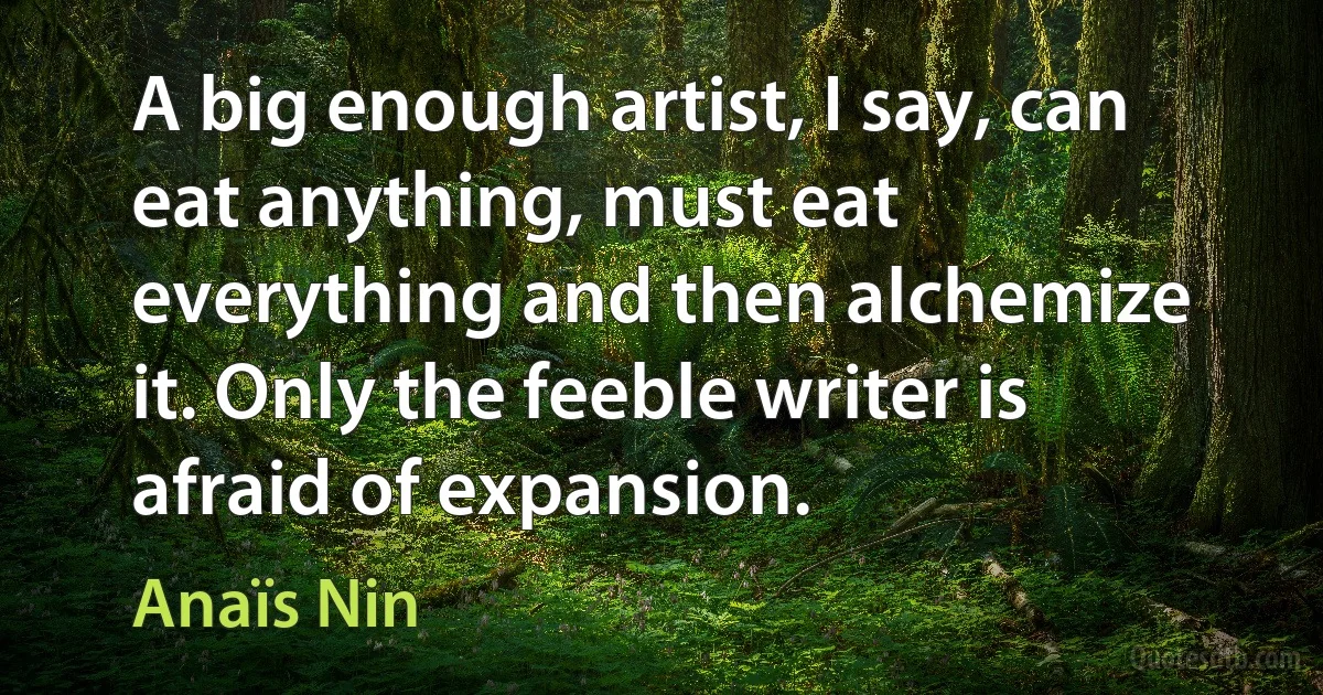 A big enough artist, I say, can eat anything, must eat everything and then alchemize it. Only the feeble writer is afraid of expansion. (Anaïs Nin)