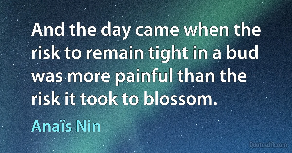 And the day came when the risk to remain tight in a bud was more painful than the risk it took to blossom. (Anaïs Nin)