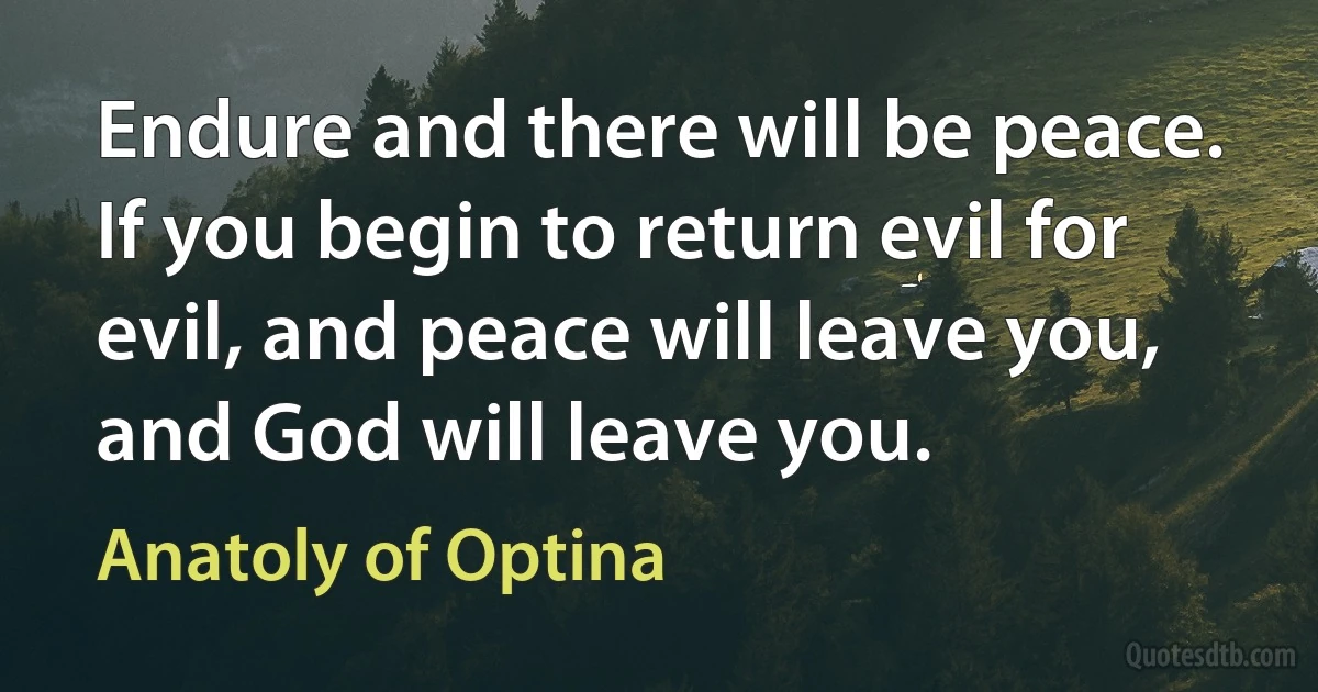 Endure and there will be peace. If you begin to return evil for evil, and peace will leave you, and God will leave you. (Anatoly of Optina)