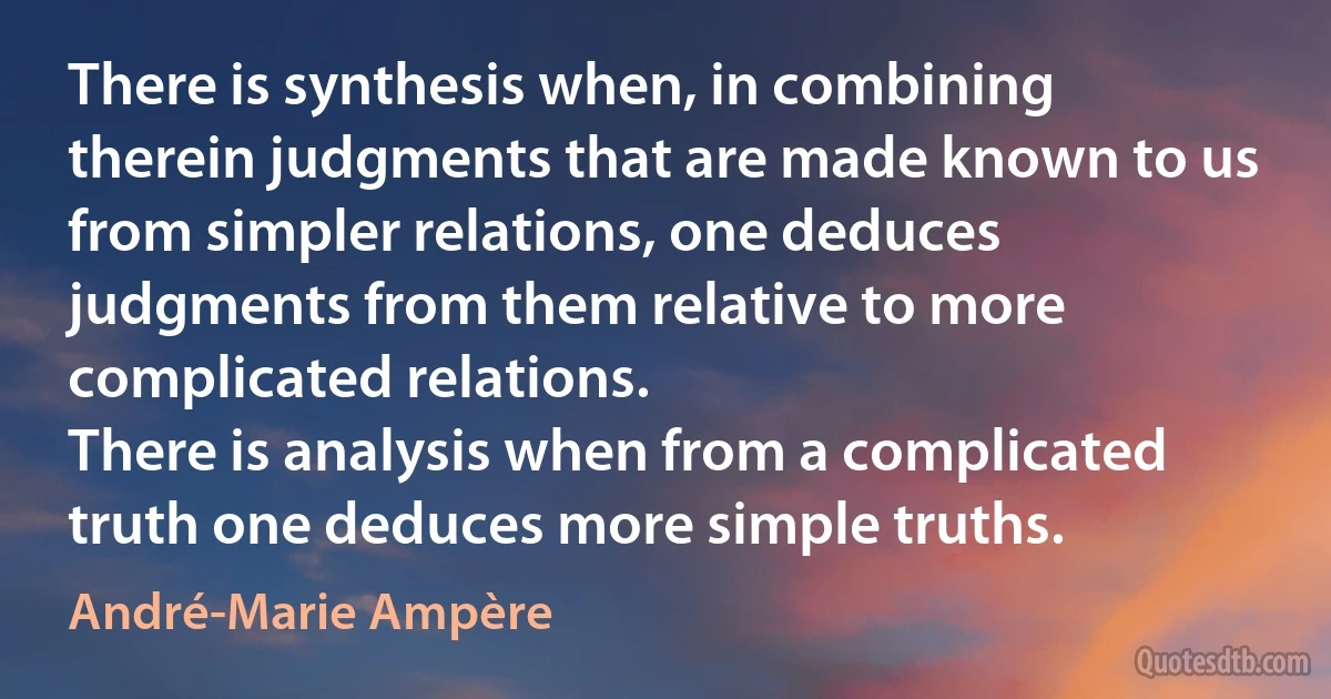 There is synthesis when, in combining therein judgments that are made known to us from simpler relations, one deduces judgments from them relative to more complicated relations.
There is analysis when from a complicated truth one deduces more simple truths. (André-Marie Ampère)