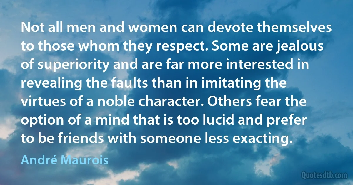 Not all men and women can devote themselves to those whom they respect. Some are jealous of superiority and are far more interested in revealing the faults than in imitating the virtues of a noble character. Others fear the option of a mind that is too lucid and prefer to be friends with someone less exacting. (André Maurois)