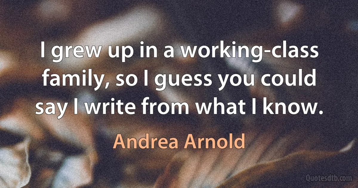 I grew up in a working-class family, so I guess you could say I write from what I know. (Andrea Arnold)