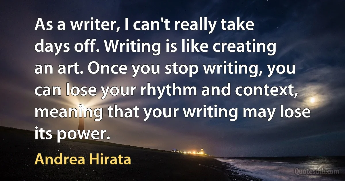 As a writer, I can't really take days off. Writing is like creating an art. Once you stop writing, you can lose your rhythm and context, meaning that your writing may lose its power. (Andrea Hirata)