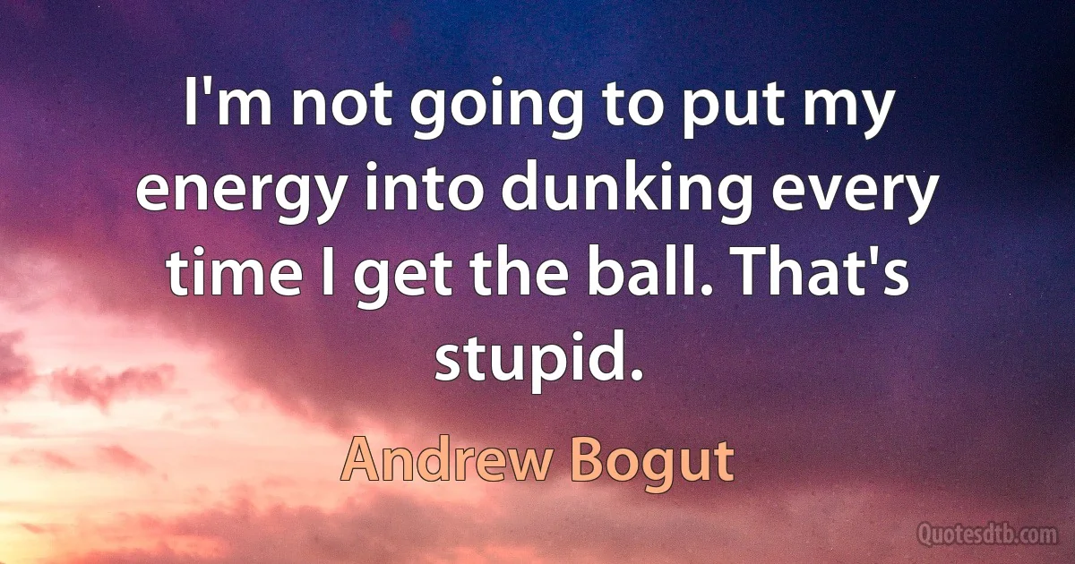 I'm not going to put my energy into dunking every time I get the ball. That's stupid. (Andrew Bogut)