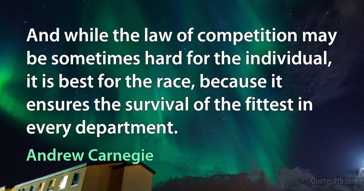 And while the law of competition may be sometimes hard for the individual, it is best for the race, because it ensures the survival of the fittest in every department. (Andrew Carnegie)