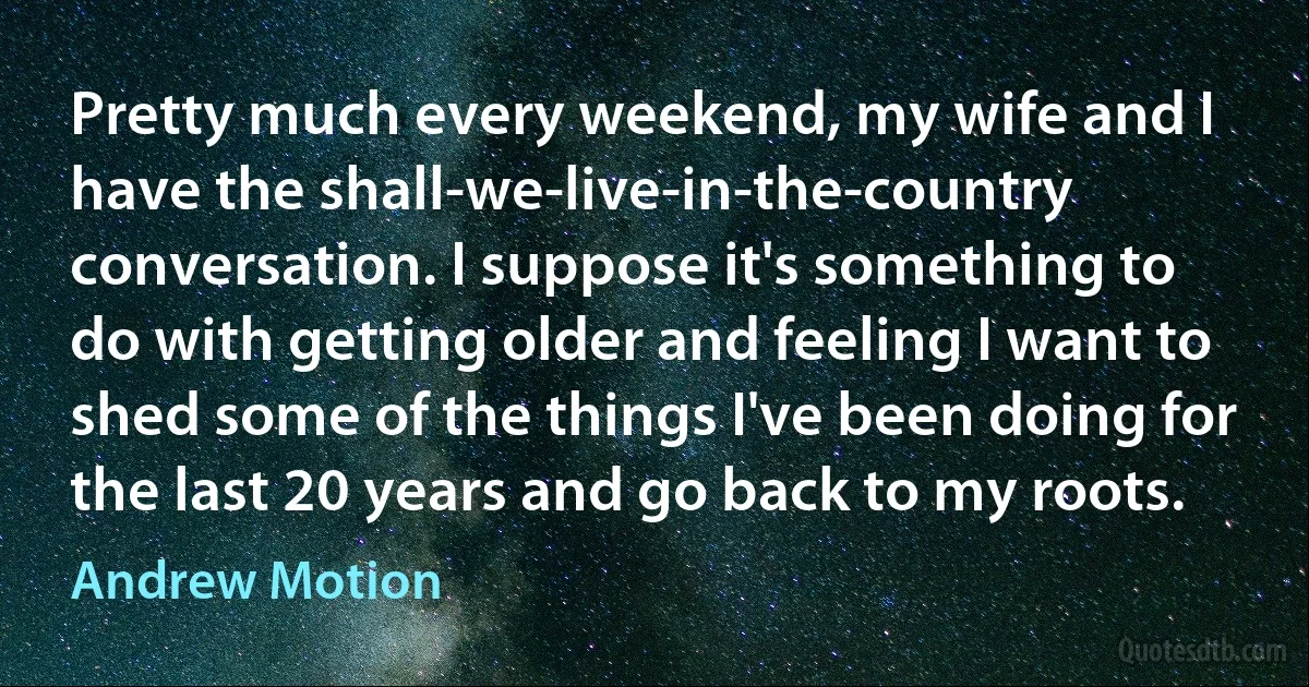 Pretty much every weekend, my wife and I have the shall-we-live-in-the-country conversation. I suppose it's something to do with getting older and feeling I want to shed some of the things I've been doing for the last 20 years and go back to my roots. (Andrew Motion)