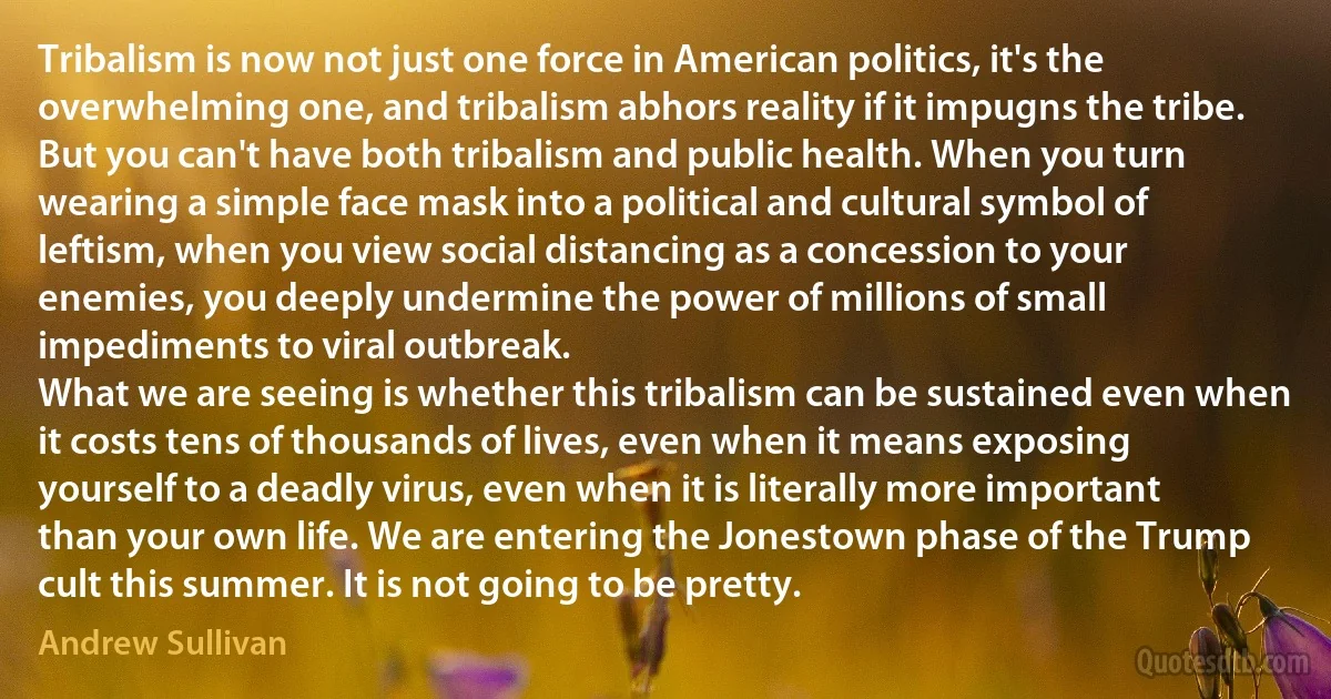 Tribalism is now not just one force in American politics, it's the overwhelming one, and tribalism abhors reality if it impugns the tribe. But you can't have both tribalism and public health. When you turn wearing a simple face mask into a political and cultural symbol of leftism, when you view social distancing as a concession to your enemies, you deeply undermine the power of millions of small impediments to viral outbreak.
What we are seeing is whether this tribalism can be sustained even when it costs tens of thousands of lives, even when it means exposing yourself to a deadly virus, even when it is literally more important than your own life. We are entering the Jonestown phase of the Trump cult this summer. It is not going to be pretty. (Andrew Sullivan)