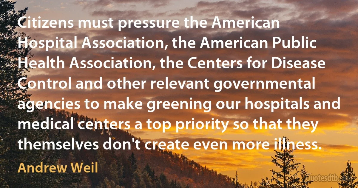 Citizens must pressure the American Hospital Association, the American Public Health Association, the Centers for Disease Control and other relevant governmental agencies to make greening our hospitals and medical centers a top priority so that they themselves don't create even more illness. (Andrew Weil)