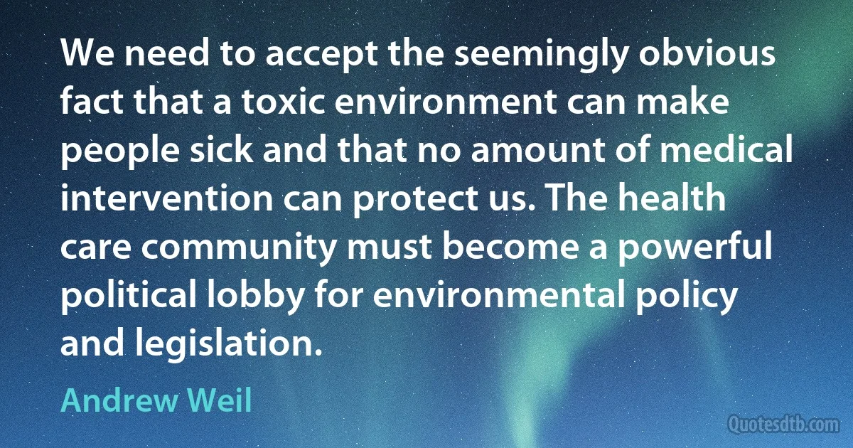 We need to accept the seemingly obvious fact that a toxic environment can make people sick and that no amount of medical intervention can protect us. The health care community must become a powerful political lobby for environmental policy and legislation. (Andrew Weil)