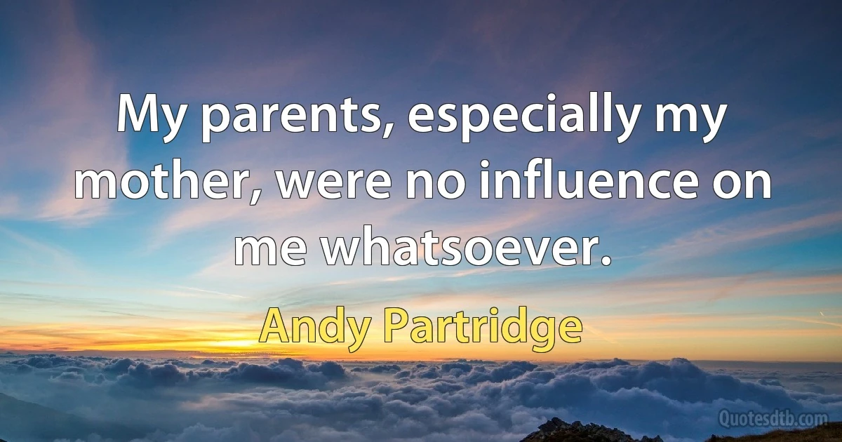 My parents, especially my mother, were no influence on me whatsoever. (Andy Partridge)