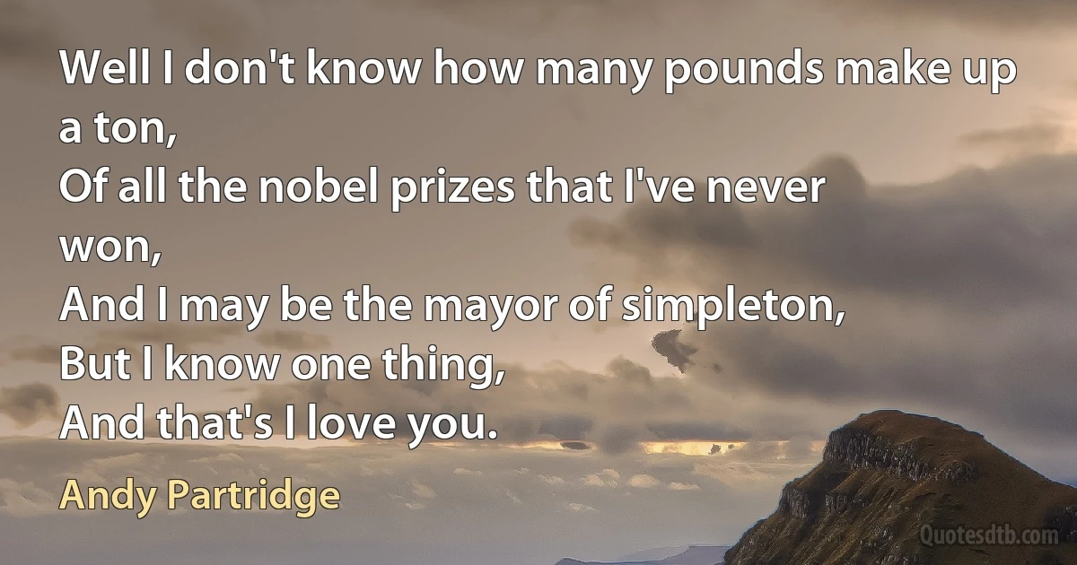 Well I don't know how many pounds make up a ton,
Of all the nobel prizes that I've never won,
And I may be the mayor of simpleton,
But I know one thing,
And that's I love you. (Andy Partridge)