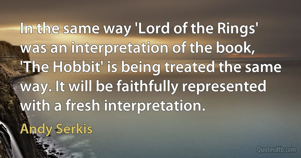 In the same way 'Lord of the Rings' was an interpretation of the book, 'The Hobbit' is being treated the same way. It will be faithfully represented with a fresh interpretation. (Andy Serkis)