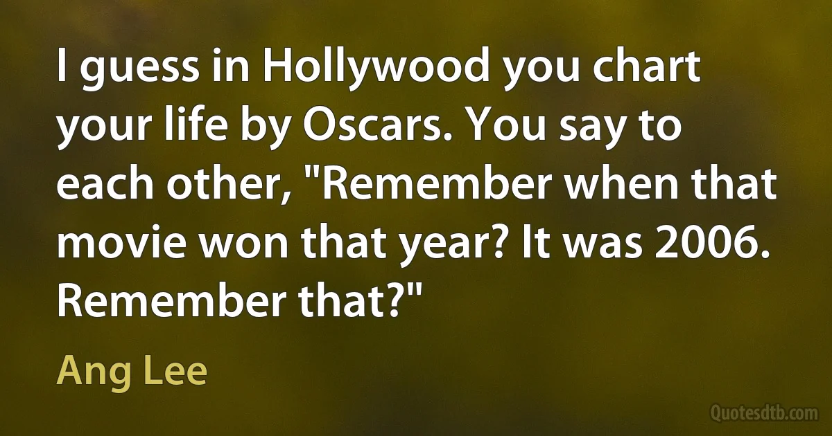 I guess in Hollywood you chart your life by Oscars. You say to each other, "Remember when that movie won that year? It was 2006. Remember that?" (Ang Lee)