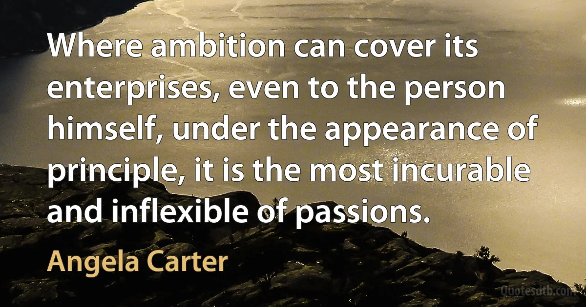 Where ambition can cover its enterprises, even to the person himself, under the appearance of principle, it is the most incurable and inflexible of passions. (Angela Carter)