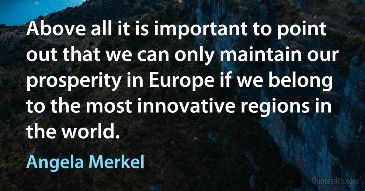 Above all it is important to point out that we can only maintain our prosperity in Europe if we belong to the most innovative regions in the world. (Angela Merkel)