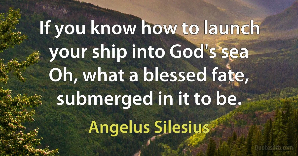 If you know how to launch your ship into God's sea
Oh, what a blessed fate, submerged in it to be. (Angelus Silesius)