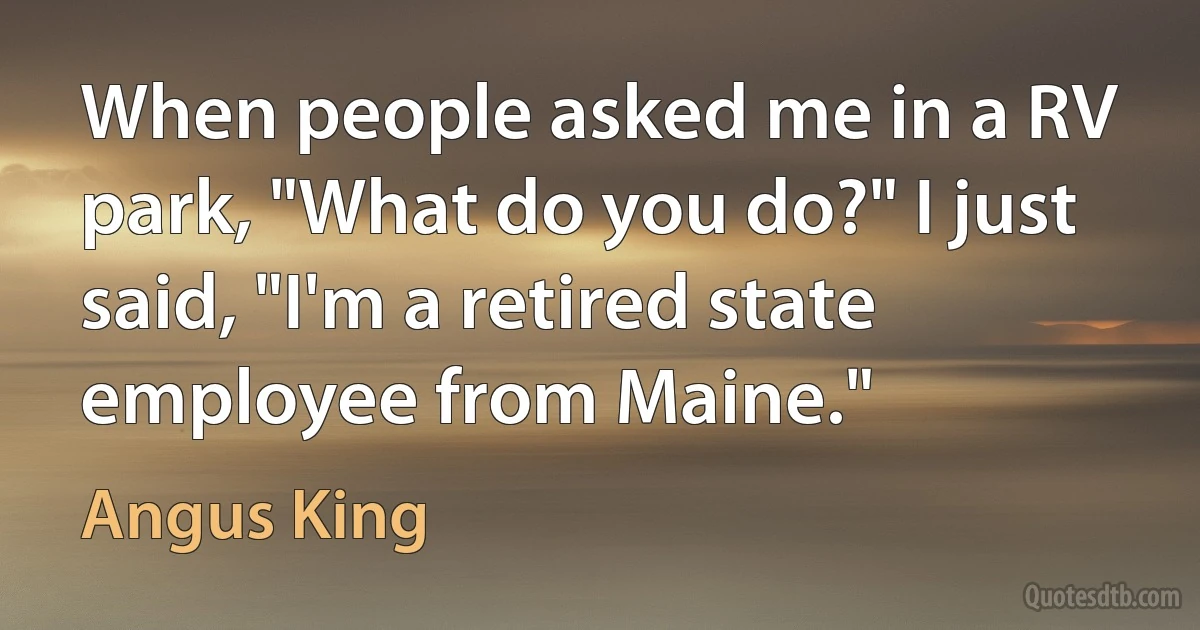 When people asked me in a RV park, "What do you do?" I just said, "I'm a retired state employee from Maine." (Angus King)