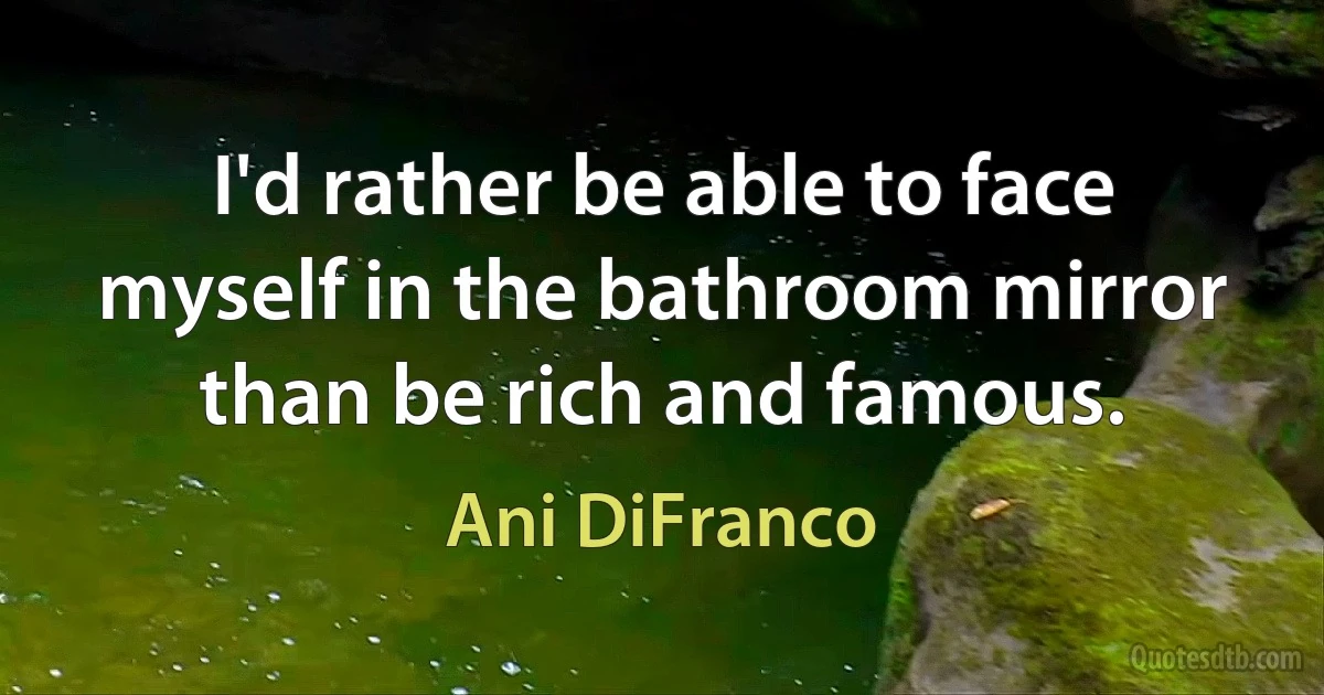 I'd rather be able to face myself in the bathroom mirror than be rich and famous. (Ani DiFranco)