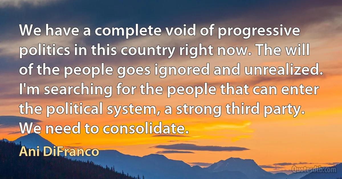 We have a complete void of progressive politics in this country right now. The will of the people goes ignored and unrealized. I'm searching for the people that can enter the political system, a strong third party. We need to consolidate. (Ani DiFranco)